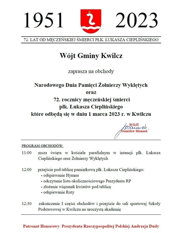 1951 - 2023. 72 lata od męczeńskiej śmierci płk. Łukasza Cieplińskiego. Wójt Gminy Kwilcz zaprasza na obchody Narodowego Dnia Pamiędci Żołnierzy Wyklętych oraz 72. rocznicy męczeńskiej śmierci płk. Łukasza Cieplińskiego, które odbędą się w dniu 1 marca 2023 r. w Kwilczu. Program obchodów: 11:00 msza święta w kościele parafialnym w intencji płk. Łukasza Cieplińskiego oraz Żołnierzy Wyklętych; 12:00 przejście pod tablicę pamiątkową płk. Łukasza Cieplińskiego: odśpiewanie Hymnu, odczytanie listu okolicznościowego Prezydenta RP, złożenie wiązanek kwiatów pod tablicą, odśpiewanie Roty; 12:30 zakończenie I części obchodów i przejście do sali sportowej Szkoły Podstawowej w Kwilczu na uroczystą akademię. Patronat Honorowy Prezydenta Rzeczypospolitej Polskiej Andrzeja Dudy.