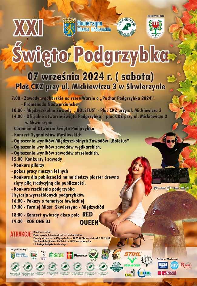 XXI Święto Podgrzybka 7 września 2024 r. (sobota) Plac CKZ przy ul. Mickiewicza 3 w Skwierzynie; 7:00 Zawody wędkarskie na rzece Warcie o "Puchar Podgrzybka 2024" (Promenada Nadwarciańska); 10:00 Międzyszkolene Zawody "Boletus" (Plac CKZ przy ul. Mickiewicza 3); 14:00 Oficjalne otwarcie Święta Podgrzybka (Plac CKZ przy ul. Mickiewicza 3 w Skwierzynie): Ceremoniał Otwarcia Święta Podgrzybka, Koncert Sygnalistów Mysliwskich, ogłoszenie wyników Międzyszkolnych Zawodów "Boletus", ogłoszenie wyników zawodów wędkarskich, ogłoszenie wyników zawodów strzeleckich; 15:00 Konkursy i zawody: konkurs pilarzy, pokaz pracy maszyn leśnych, konkurs dla publiczności na najcieńszy plaster drewna cięty piłą tradycyjną, konkurs rzeźbienia podgrzybka, licytacja wyrzeźbionych podgrzybków; 16:00 Pokazy o tematyce łowieckiej; 17:00 Turniej Miast Skwierzyna-Międzychód; Koncert gwiazdy disco polo Red Queen; 19:30 ROB ONE DJ; Atrakcje: dmuchane zamki, pokaz sprzętu leśnego od siekiery do harvestera, zawody strzeleckie w Międzychodzie 07.09.2024 r. w godzinach 9:00 - 15:00, stoiska edukacji leśnej nadleśnictw Leśnego Kompleksu Promocyjnego "Puszcza Notecka" i Polskiego Związku Łowieckiego; Organizatorzy: Skwierzyna Miasto Królewskie, Gmina Międzychów, OSIR, SOK, m Finanse, Zespół Szkół Leśnych w Goraju, [logo nieczytelne], GOLD LAS, STIHL, DZIKA KUCHNIA, Polski Związek Łowiecki, ZUK [napis poniżej nieczytelny], Nadleśnictwo Skwierzyna, Nadleśnictwo Międzychód, Nadleśnictwo Karwin, Nadleśnictwo Krucz, Nadleśnictwo Oborniki, Nadleśnictwo Potrzebowice, Nadleśnictwo Sieraków, Nadleśnictwo Wronki, Leśny Kompleks Promocyjny Puszcza Notecka, DOBRE Z LASU; Patronat Medialny: TVP3, HTV, Radio Zachód, Gazeta Lubuska; tło plakatu w barwach jesieni, opadające kolorowe liscie, w dolnym prawym rogu dwa owocniki podgrzybka, po prawej stronie sylwetki koncertujących gwiazd wieczoru: Red Queen, ROB ONE DJ.