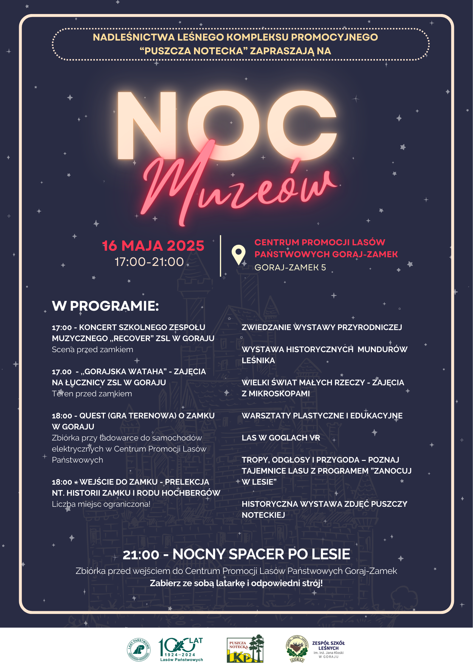 Nadleśnictwa Leśnego Kompleksu Promocyjnego "Puszcza Notecka" Zapraszają na Noc Muzeów 16 maja 2025 17:00-21:00 Centrum Promocji Lasów Państwowych Goraj-Zamek Goraj Zamek 5, W PROGRAMIE: ZWIEDZANIE WYSTAWY PRZYRODNICZEJ; WYSTAWA HISTORYCZNYCH MUNDURÓW LEŚNIKA; WIELKI ŚWIAT MAŁYCH RZECZY – ZAJĘCIA Z MIKROSKOPAMI; WARSZTATY PLASTYCZNE I EDUKACYJNE; LAS W GOGLACH VR; TROPY, ODGŁOSY I PRZYGODA – POZNAJ TAJEMNICE LASU Z PROGRAMEM ”ZANOCUJ W LESIE”; HISTORYCZNA WYSTAWA ZDJĘĆ PUSZCZY NOTECKIEJ; 17:00 - KONCERT SZKOLNEGO ZESPOŁU MUZYCZNEGO ,,RECOVER” ZSL W GORAJU Scena przed zamkiem; 17.00 - ,,GORAJSKA WATAHA” – ZAJĘCIA NA ŁUCZNICY ZSL W GORAJU Teren przed zamkiem; 18:00 - QUEST (GRA TERENOWA) O ZAMKU W GORAJU Zbiórka przy ładowarce do samochodów elektrycznych w Centrum Promocji Lasów Państwowych; 18:00 - WEJŚCIE DO ZAMKU – PRELEKCJA NT. HISTORII ZAMKU I RODU HOCHBERGÓW Liczba miejsc ograniczona!; 21:00 - NOCNY SPACER PO LESIE Zbiórka przed wejściem do Centrum Promocji Lasów Państwowych Goraj-Zamek Zabierz ze sobą latarkę i odpowiedni strój! Plakat jest w granatowym kolorze z neonowymi napisami.